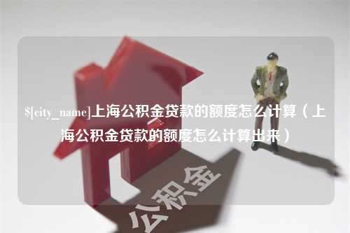 安阳上海公积金贷款的额度怎么计算（上海公积金贷款的额度怎么计算出来）